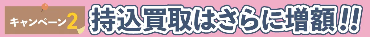 キャンペーン２ 持込買取はさらに増額!!