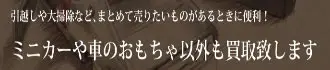 引越しや大掃除など、まとめて売りたいものがあるときに便利！ ミニカーや車のおもちゃ以外も買い取り致します。