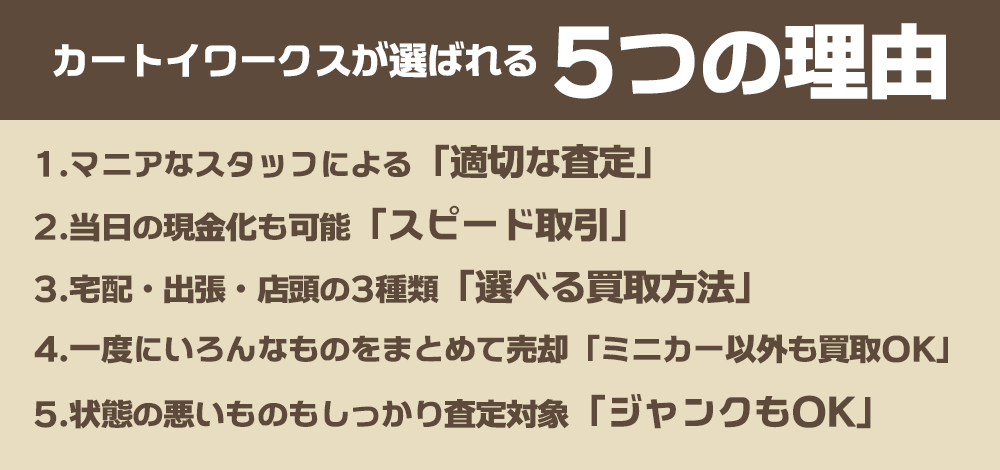 カートイワークスが選ばれる５つの理由。 1、マニアなスタッフによる「適切な査定」。 2、当日の現金化も可能「スピード取引」。 3、宅配・出張・店頭の3種類「選べる買取方法」。4、一度にいろんなものをまとめて売却「ミニカー以外も買い取りOK」。5、状態の悪いものもしっかり査定対象「ジャンクもOK」